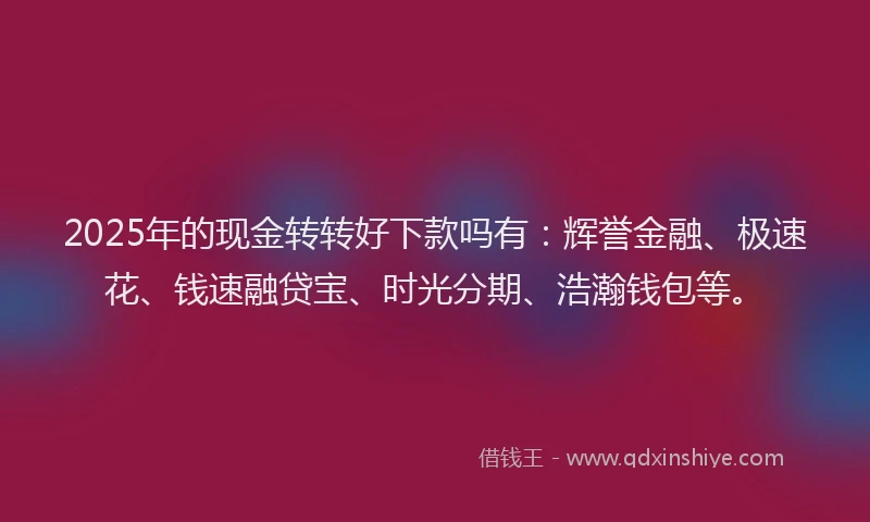 2025年的现金转转好下款吗有：辉誉金融、极速花、钱速融贷宝、时光分期、浩瀚钱包等。