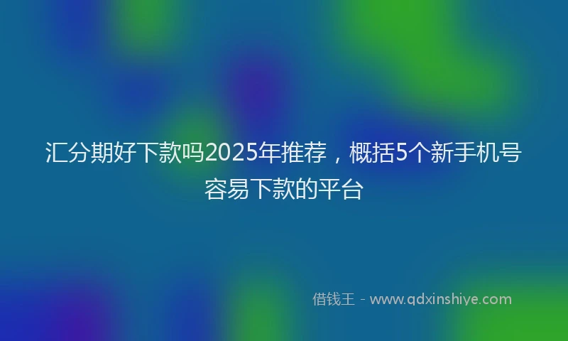 汇分期好下款吗2025年推荐，概括5个新手机号容易下款的平台