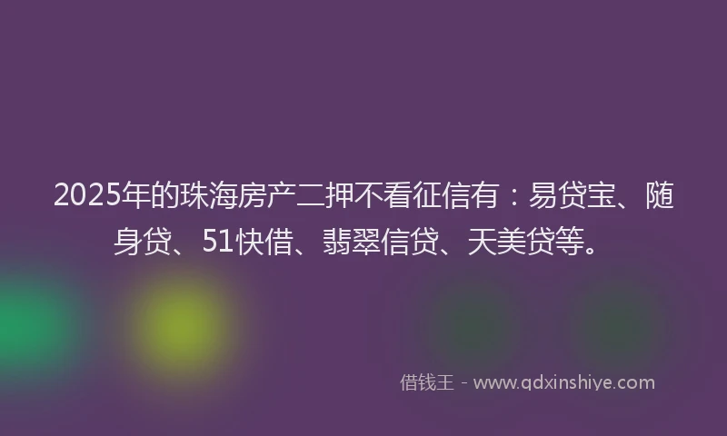 2025年的珠海房产二押不看征信有：易贷宝、随身贷、51快借、翡翠信贷、天美贷等。