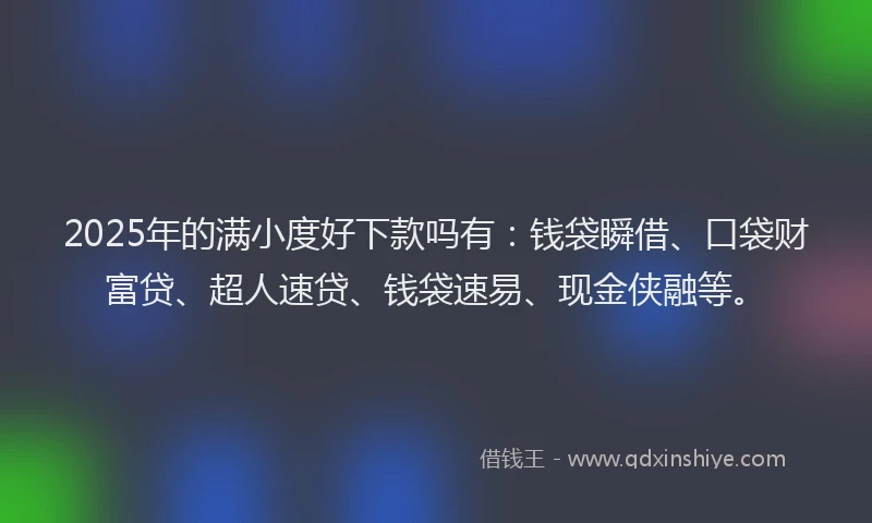 2025年的满小度好下款吗有：钱袋瞬借、口袋财富贷、超人速贷、钱袋速易、现金侠融等。