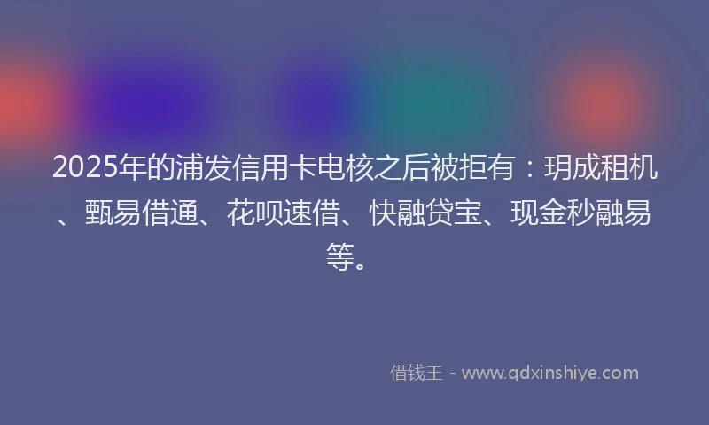 2025年的浦发信用卡电核之后被拒有：玥成租机、甄易借通、花呗速借、快融贷宝、现金秒融易等。