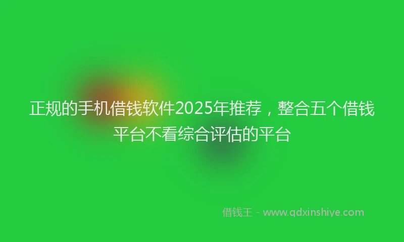 正规的手机借钱软件2025年推荐，整合五个借钱平台不看综合评估的平台