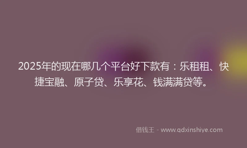 2025年的现在哪几个平台好下款有：乐租租、快捷宝融、原子贷、乐享花、钱满满贷等。
