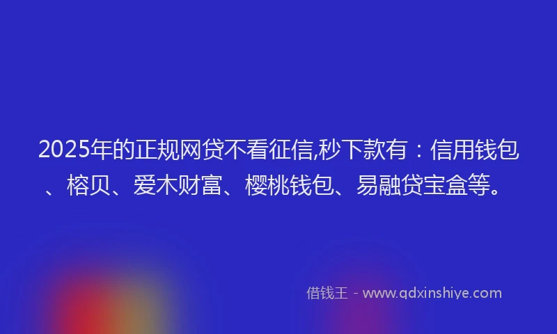 2025年的正规网贷不看征信,秒下款有：信用钱包、榕贝、爱木财富、樱桃钱包、易融贷宝盒等。