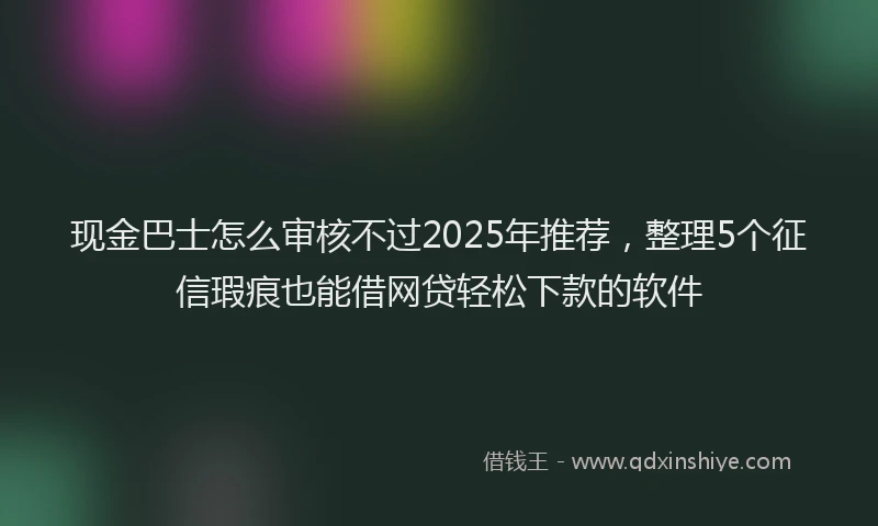 现金巴士怎么审核不过2025年推荐，整理5个征信瑕疵也能借网贷轻松下款的软件