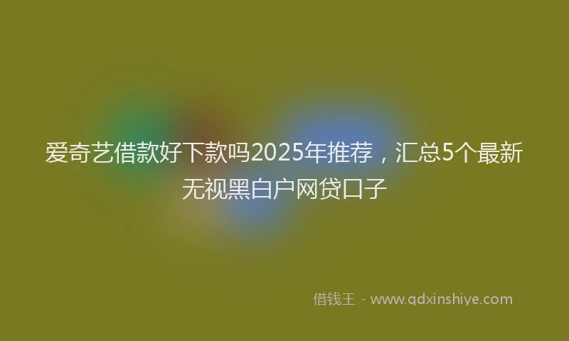 爱奇艺借款好下款吗2025年推荐，汇总5个最新无视黑白户网贷口子