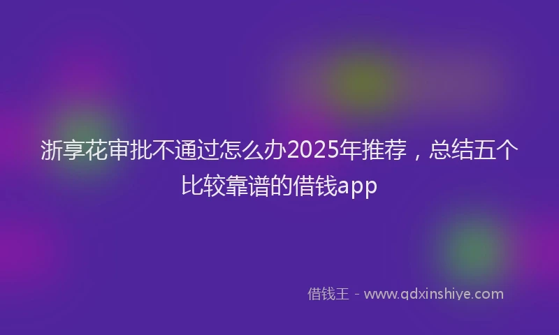浙享花审批不通过怎么办2025年推荐，总结五个比较靠谱的借钱app