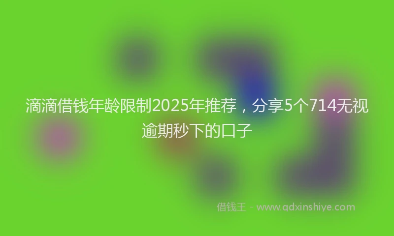 滴滴借钱年龄限制2025年推荐，分享5个714无视逾期秒下的口子