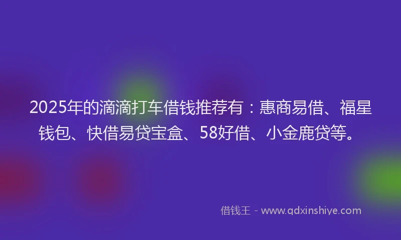 2025年的滴滴打车借钱推荐有：惠商易借、福星钱包、快借易贷宝盒、58好借、小金鹿贷等。