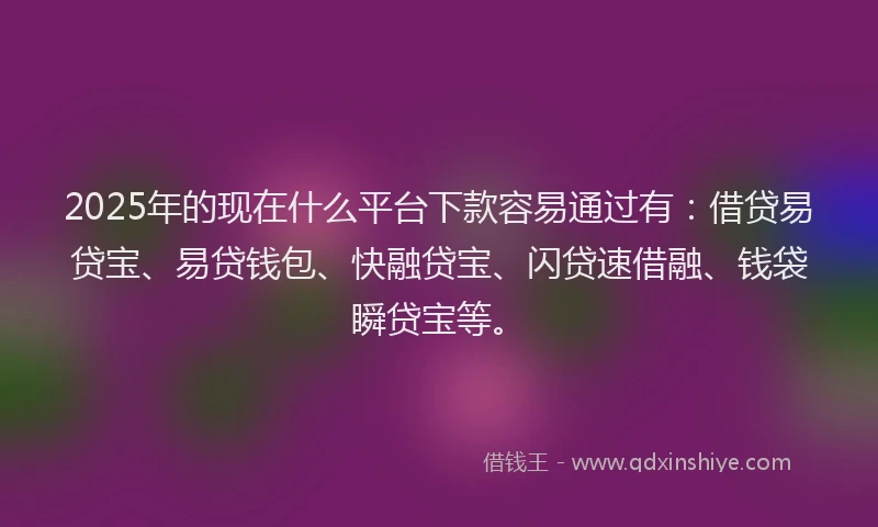 2025年的现在什么平台下款容易通过有：借贷易贷宝、易贷钱包、快融贷宝、闪贷速借融、钱袋瞬贷宝等。