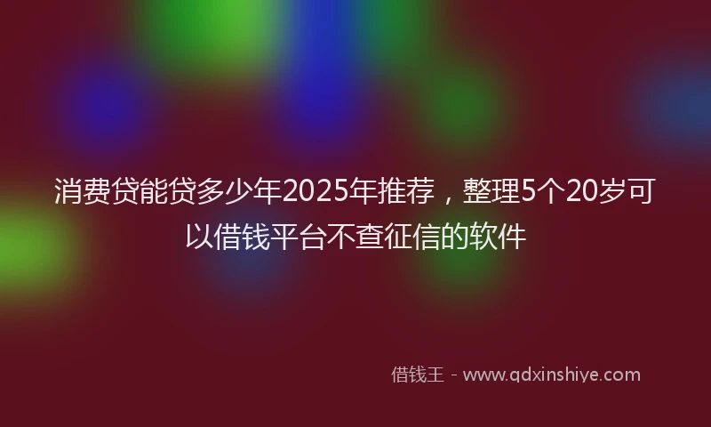 消费贷能贷多少年2025年推荐，整理5个20岁可以借钱平台不查征信的软件