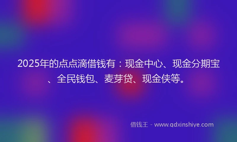 2025年的点点滴借钱有：现金中心、现金分期宝、全民钱包、麦芽贷、现金侠等。