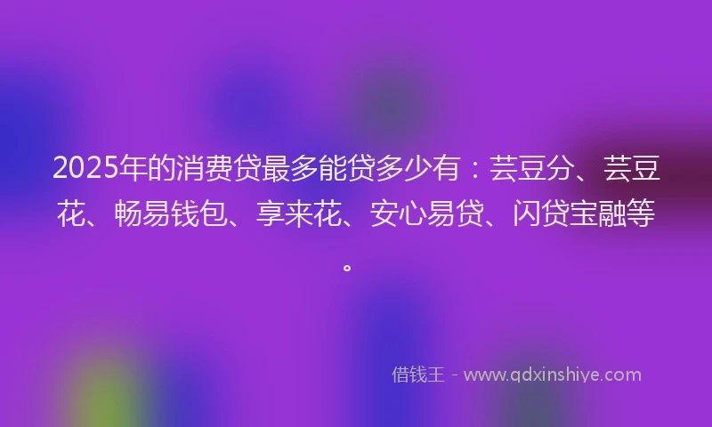 2025年的消费贷最多能贷多少有：芸豆分、芸豆花、畅易钱包、享来花、安心易贷、闪贷宝融等。