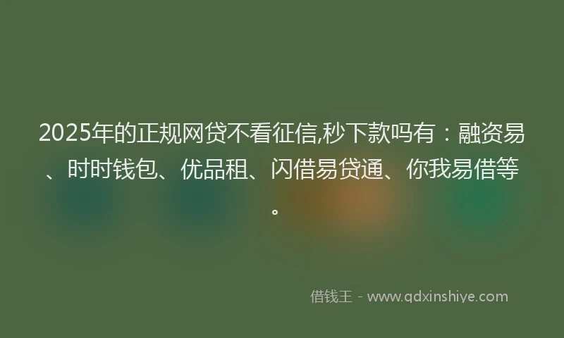 2025年的正规网贷不看征信,秒下款吗有：融资易、时时钱包、优品租、闪借易贷通、你我易借等。
