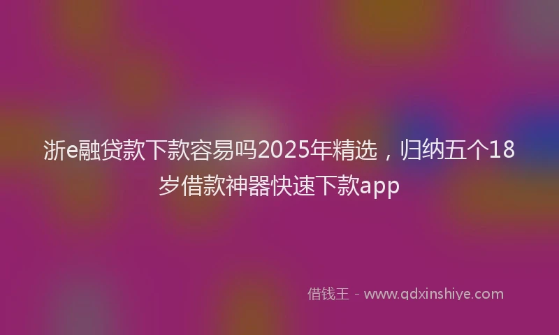 浙e融贷款下款容易吗2025年精选，归纳五个18岁借款神器快速下款app