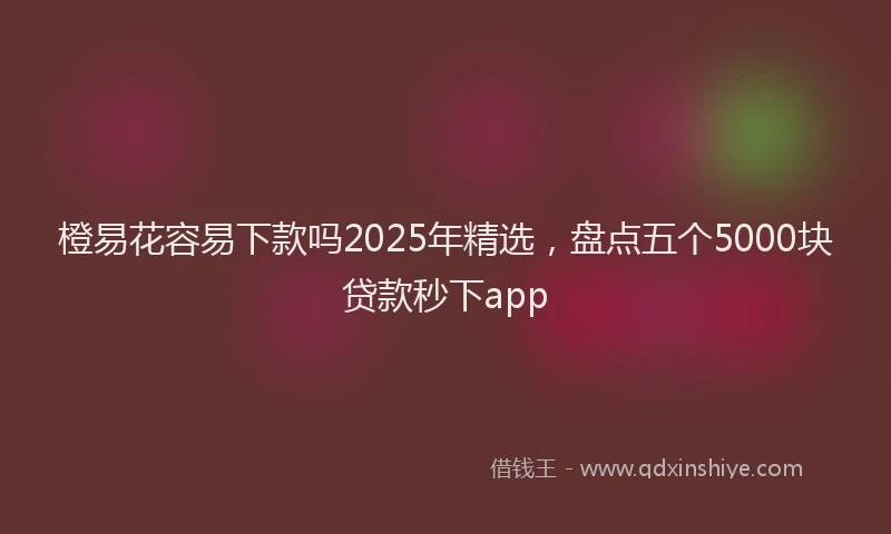 橙易花容易下款吗2025年精选，盘点五个5000块贷款秒下app