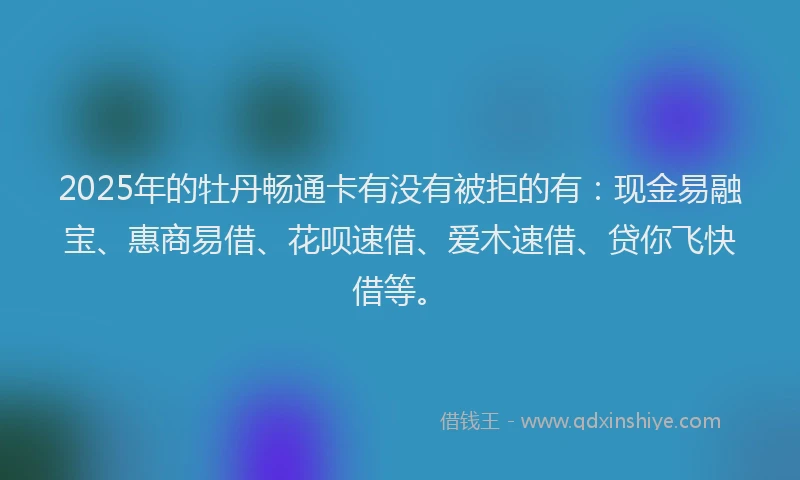 2025年的牡丹畅通卡有没有被拒的有：现金易融宝、惠商易借、花呗速借、爱木速借、贷你飞快借等。
