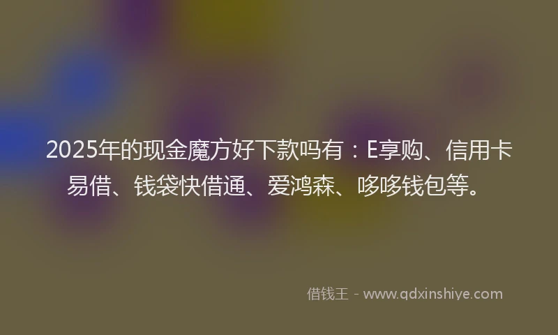 2025年的现金魔方好下款吗有：E享购、信用卡易借、钱袋快借通、爱鸿森、哆哆钱包等。