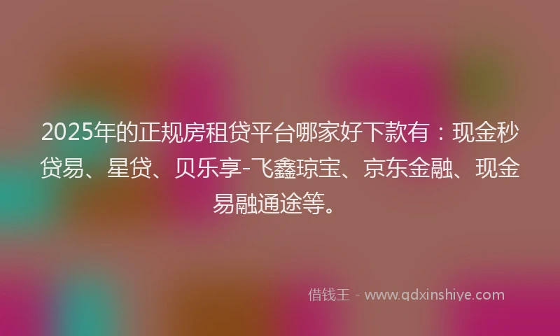 2025年的正规房租贷平台哪家好下款有：现金秒贷易、星贷、贝乐享-飞鑫琼宝、京东金融、现金易融通途等。