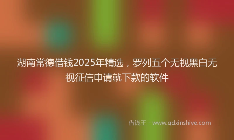 湖南常德借钱2025年精选，罗列五个无视黑白无视征信申请就下款的软件