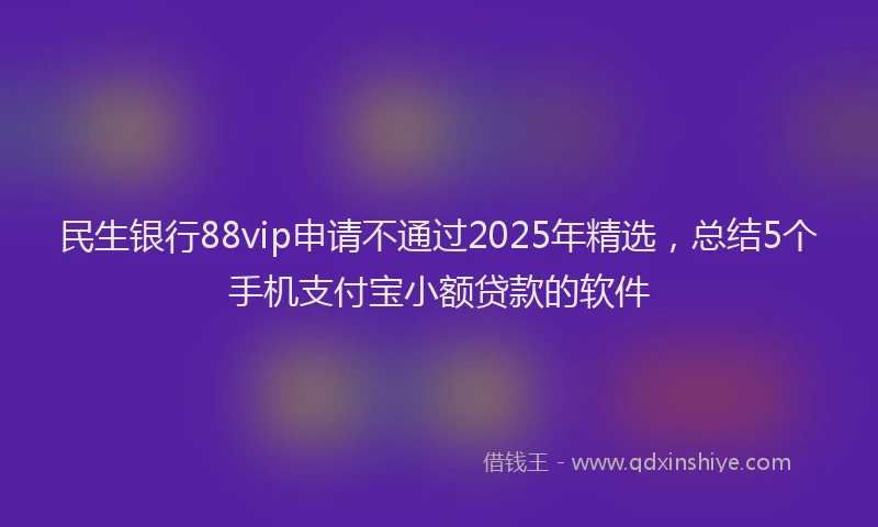 民生银行88vip申请不通过2025年精选，总结5个手机支付宝小额贷款的软件