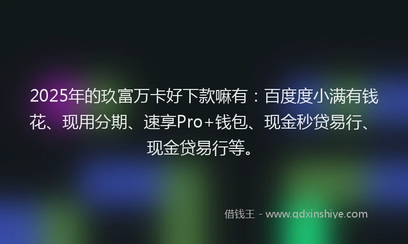 2025年的玖富万卡好下款嘛有：百度度小满有钱花、现用分期、速享Pro+钱包、现金秒贷易行、现金贷易行等。