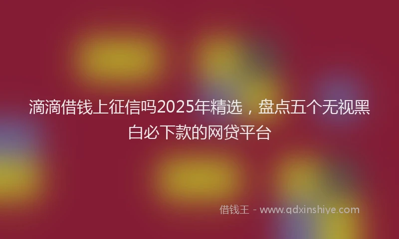 滴滴借钱上征信吗2025年精选，盘点五个无视黑白必下款的网贷平台