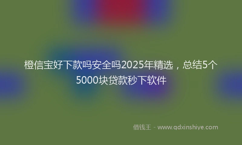 橙信宝好下款吗安全吗2025年精选，总结5个5000块贷款秒下软件
