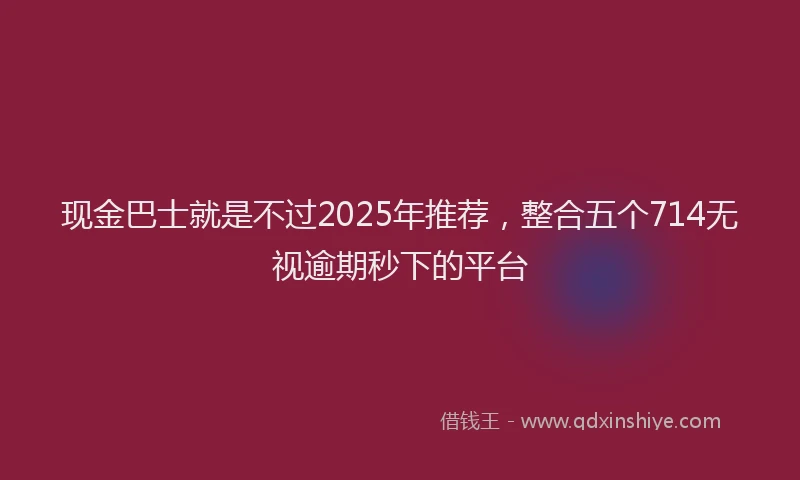 现金巴士就是不过2025年推荐，整合五个714无视逾期秒下的平台