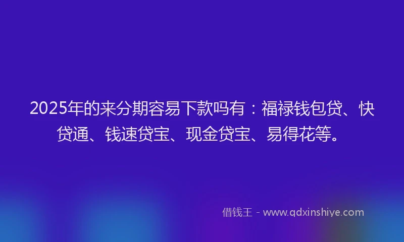 2025年的来分期容易下款吗有：福禄钱包贷、快贷通、钱速贷宝、现金贷宝、易得花等。