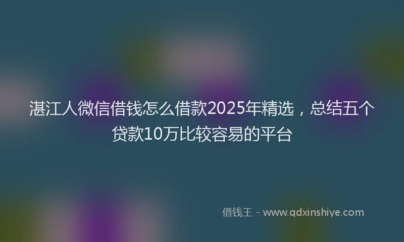 湛江人微信借钱怎么借款2025年精选，总结五个贷款10万比较容易的平台