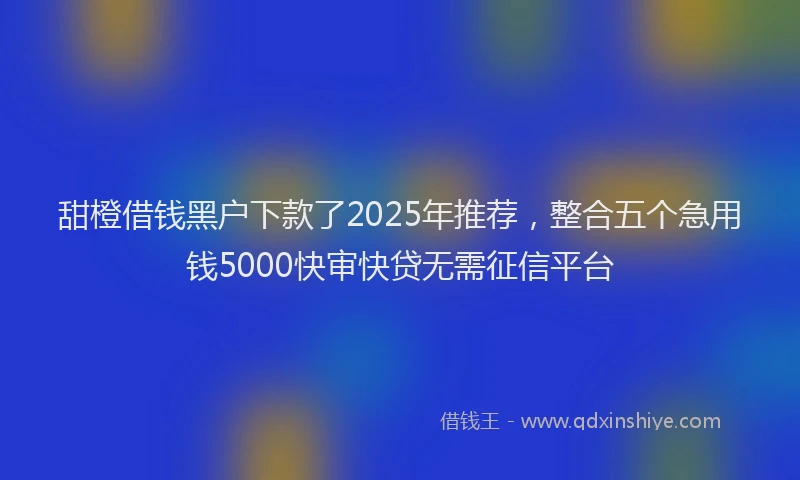 甜橙借钱黑户下款了2025年推荐，整合五个急用钱5000快审快贷无需征信平台