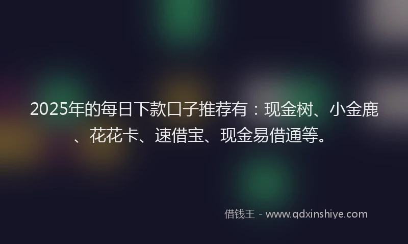 2025年的每日下款口子推荐有：现金树、小金鹿、花花卡、速借宝、现金易借通等。