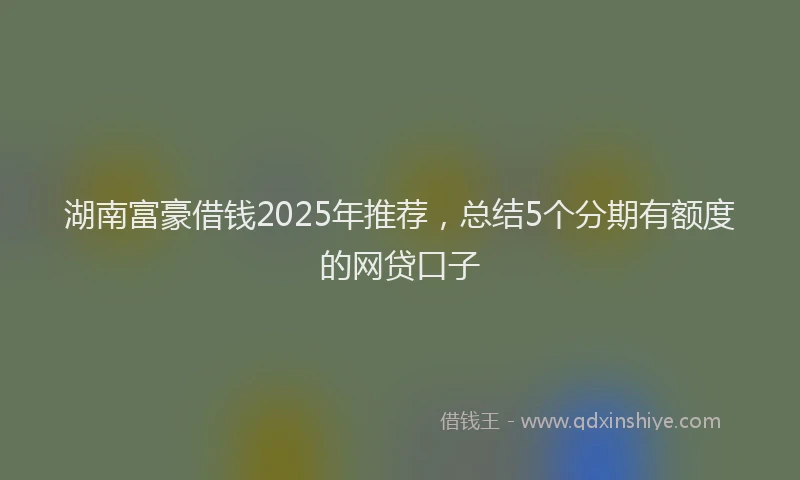 湖南富豪借钱2025年推荐，总结5个分期有额度的网贷口子