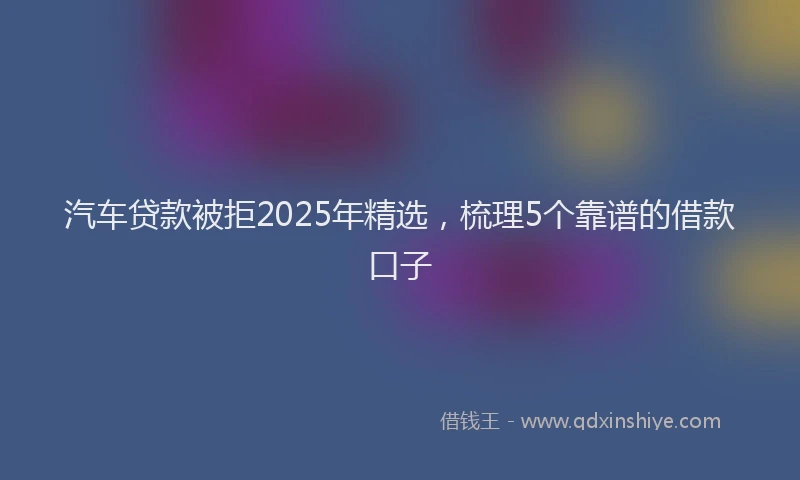 汽车贷款被拒2025年精选，梳理5个靠谱的借款口子