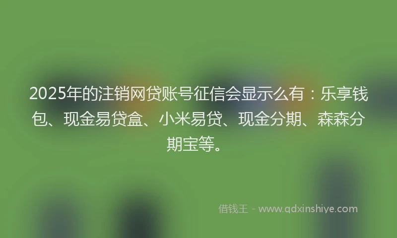 2025年的注销网贷账号征信会显示么有：乐享钱包、现金易贷盒、小米易贷、现金分期、森森分期宝等。