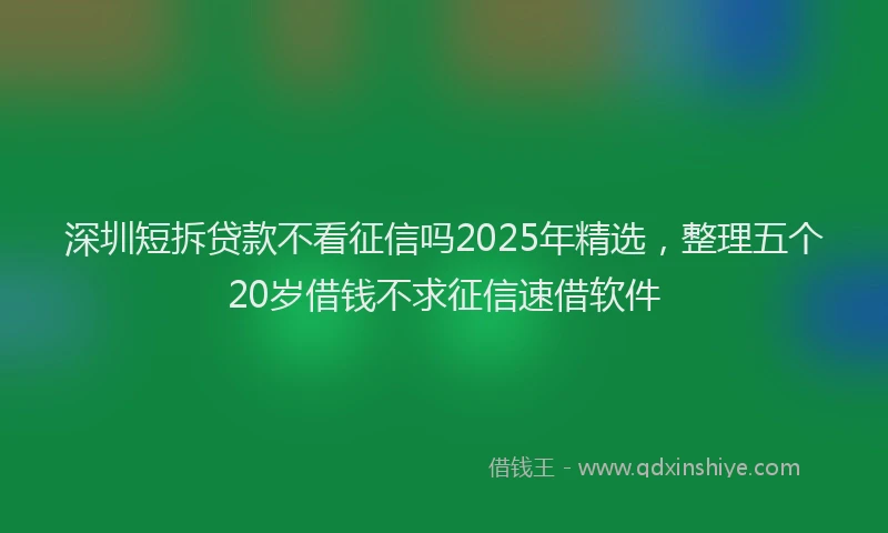 深圳短拆贷款不看征信吗2025年精选，整理五个20岁借钱不求征信速借软件