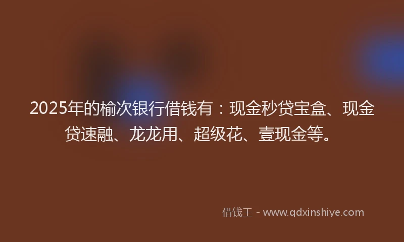 2025年的榆次银行借钱有：现金秒贷宝盒、现金贷速融、龙龙用、超级花、壹现金等。