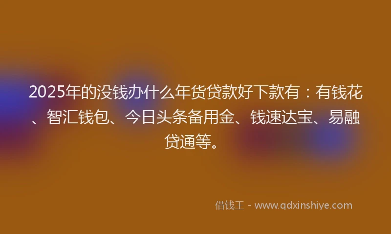 2025年的没钱办什么年货贷款好下款有：有钱花、智汇钱包、今日头条备用金、钱速达宝、易融贷通等。