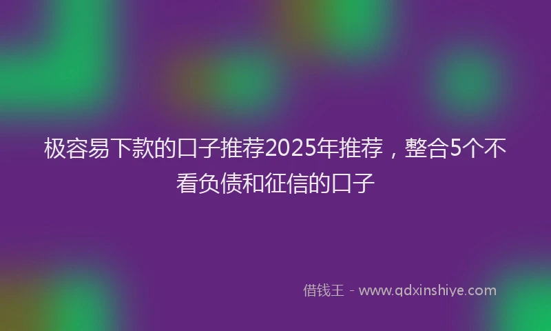 极容易下款的口子推荐2025年推荐，整合5个不看负债和征信的口子