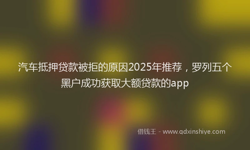 汽车抵押贷款被拒的原因2025年推荐，罗列五个黑户成功获取大额贷款的app