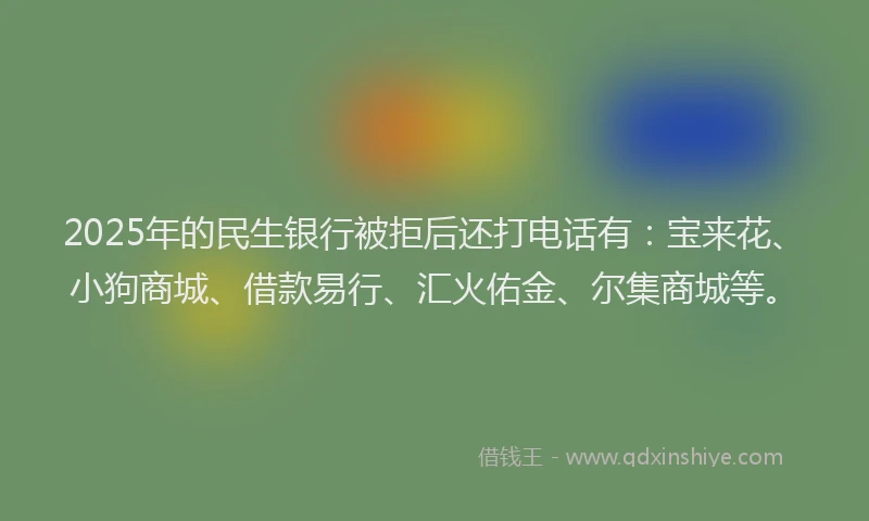 2025年的民生银行被拒后还打电话有：宝来花、小狗商城、借款易行、汇火佑金、尔集商城等。