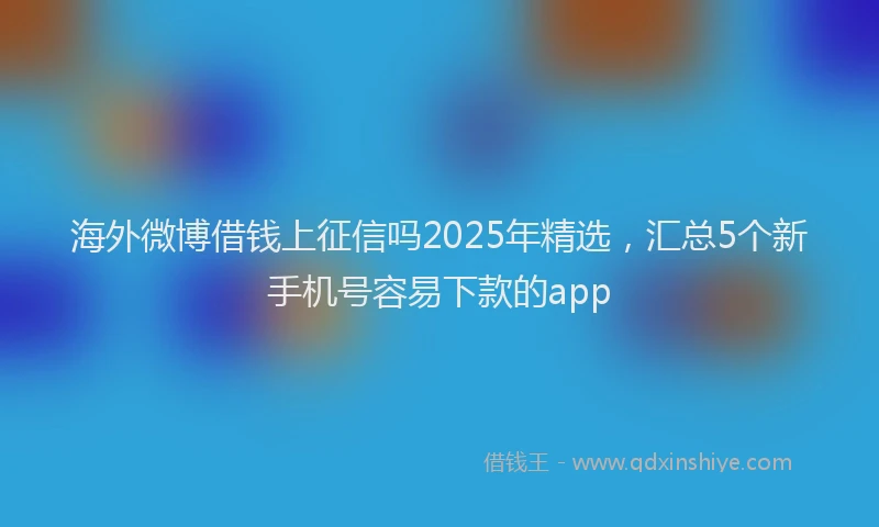 海外微博借钱上征信吗2025年精选，汇总5个新手机号容易下款的app