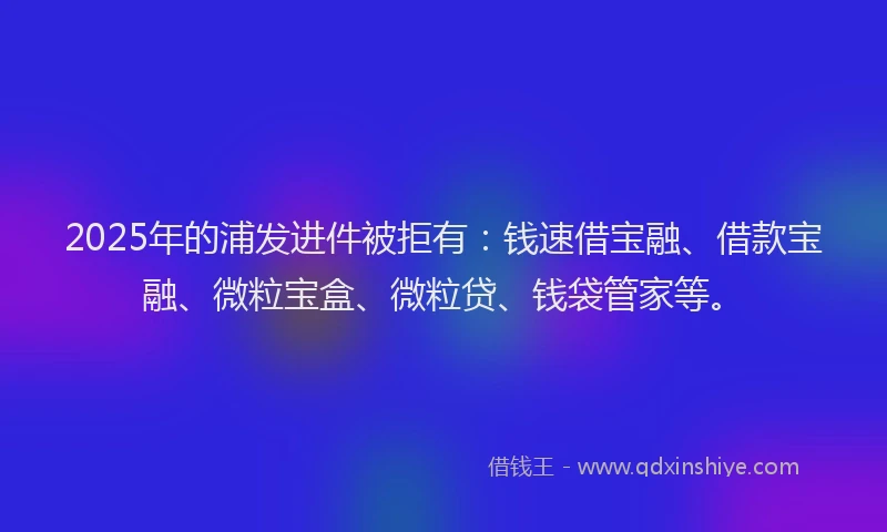 2025年的浦发进件被拒有：钱速借宝融、借款宝融、微粒宝盒、微粒贷、钱袋管家等。