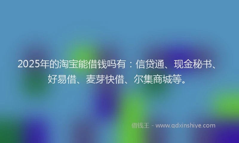 2025年的淘宝能借钱吗有：信贷通、现金秘书、好易借、麦芽快借、尔集商城等。