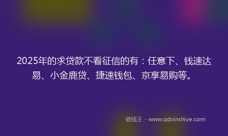 2025年的求贷款不看征信的有：任意下、钱速达易、小金鹿贷、捷速钱包、京享易购等。