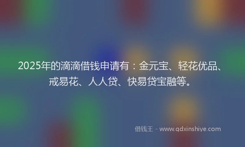 2025年的滴滴借钱申请有：金元宝、轻花优品、戒易花、人人贷、快易贷宝融等。