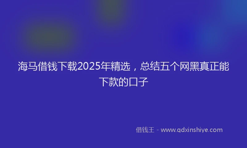 海马借钱下载2025年精选，总结五个网黑真正能下款的口子