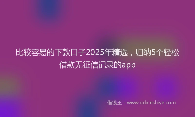 比较容易的下款口子2025年精选，归纳5个轻松借款无征信记录的app