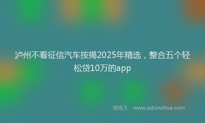 泸州不看征信汽车按揭2025年精选，整合五个轻松贷10万的app